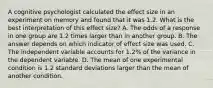 A cognitive psychologist calculated the effect size in an experiment on memory and found that it was 1.2. What is the best interpretation of this effect size? A. The odds of a response in one group are 1.2 times larger than in another group. B. The answer depends on which indicator of effect size was used. C. The independent variable accounts for 1.2% of the variance in the dependent variable. D. The mean of one experimental condition is 1.2 standard deviations larger than the mean of another condition.