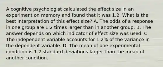 A cognitive psychologist calculated the effect size in an experiment on memory and found that it was 1.2. What is the best interpretation of this effect size? A. The odds of a response in one group are 1.2 times larger than in another group. B. The answer depends on which indicator of effect size was used. C. The independent variable accounts for 1.2% of the variance in the dependent variable. D. The mean of one experimental condition is 1.2 standard deviations larger than the mean of another condition.