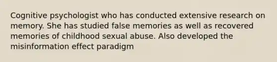 Cognitive psychologist who has conducted extensive research on memory. She has studied false memories as well as recovered memories of childhood sexual abuse. Also developed the misinformation effect paradigm