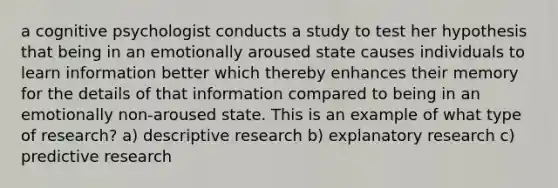 a cognitive psychologist conducts a study to test her hypothesis that being in an emotionally aroused state causes individuals to learn information better which thereby enhances their memory for the details of that information compared to being in an emotionally non-aroused state. This is an example of what type of research? a) descriptive research b) explanatory research c) predictive research