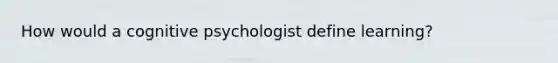 How would a cognitive psychologist define learning?