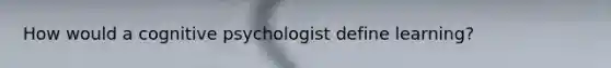 How would a cognitive psychologist define learning​?