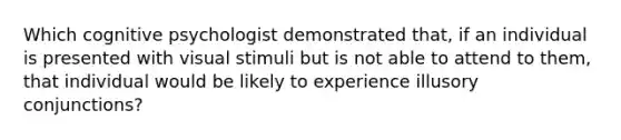 Which cognitive psychologist demonstrated that, if an individual is presented with visual stimuli but is not able to attend to them, that individual would be likely to experience illusory conjunctions?