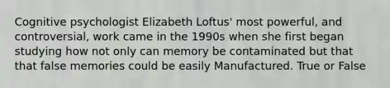 Cognitive psychologist Elizabeth Loftus' most powerful, and controversial, work came in the 1990s when she first began studying how not only can memory be contaminated but that that false memories could be easily Manufactured. True or False