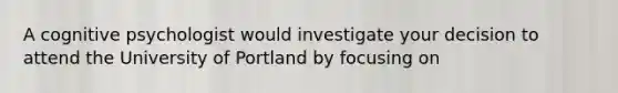 A cognitive psychologist would investigate your decision to attend the University of Portland by focusing on