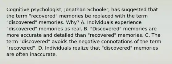 Cognitive psychologist, Jonathan Schooler, has suggested that the term "recovered" memories be replaced with the term "discovered" memories. Why? A. Individuals experience "discovered" memories as real. B. "Discovered" memories are more accurate and detailed than "recovered" memories. C. The term "discovered" avoids the negative connotations of the term "recovered". D. Individuals realize that "discovered" memories are often inaccurate.