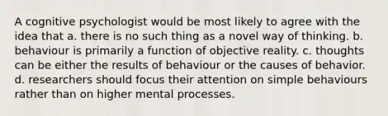 A cognitive psychologist would be most likely to agree with the idea that a. there is no such thing as a novel way of thinking. b. behaviour is primarily a function of objective reality. c. thoughts can be either the results of behaviour or the causes of behavior. d. researchers should focus their attention on simple behaviours rather than on higher mental processes.