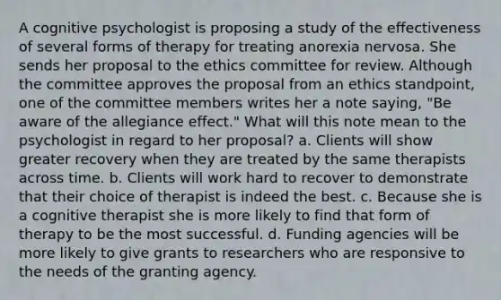 A cognitive psychologist is proposing a study of the effectiveness of several forms of therapy for treating anorexia nervosa. She sends her proposal to the ethics committee for review. Although the committee approves the proposal from an ethics standpoint, one of the committee members writes her a note saying, "Be aware of the allegiance effect." What will this note mean to the psychologist in regard to her proposal? a. Clients will show greater recovery when they are treated by the same therapists across time. b. Clients will work hard to recover to demonstrate that their choice of therapist is indeed the best. c. Because she is a cognitive therapist she is more likely to find that form of therapy to be the most successful. d. Funding agencies will be more likely to give grants to researchers who are responsive to the needs of the granting agency.