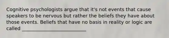Cognitive psychologists argue that it's not events that cause speakers to be nervous but rather the beliefs they have about those events. Beliefs that have no basis in reality or logic are called ___________________________