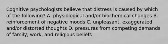 Cognitive psychologists believe that distress is caused by which of the following? A. physiological and/or biochemical changes B. reinforcement of negative moods C. unpleasant, exaggerated and/or distorted thoughts D. pressures from competing demands of family, work, and religious beliefs