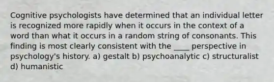 Cognitive psychologists have determined that an individual letter is recognized more rapidly when it occurs in the context of a word than what it occurs in a random string of consonants. This finding is most clearly consistent with the ____ perspective in psychology's history. a) gestalt b) psychoanalytic c) structuralist d) humanistic