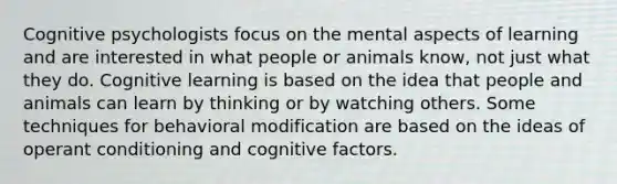 Cognitive psychologists focus on the mental aspects of learning and are interested in what people or animals know, not just what they do. Cognitive learning is based on the idea that people and animals can learn by thinking or by watching others. Some techniques for behavioral modification are based on the ideas of operant conditioning and cognitive factors.