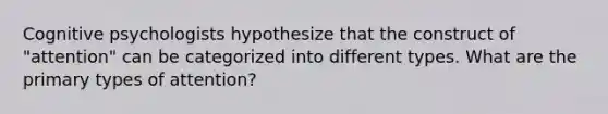 Cognitive psychologists hypothesize that the construct of "attention" can be categorized into different types. What are the primary types of attention?