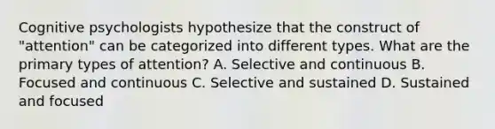 Cognitive psychologists hypothesize that the construct of "attention" can be categorized into different types. What are the primary types of attention? A. Selective and continuous B. Focused and continuous C. Selective and sustained D. Sustained and focused