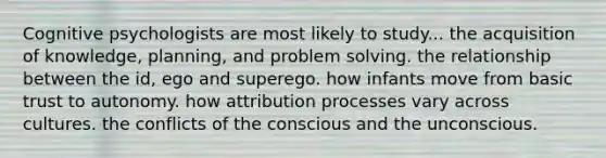 Cognitive psychologists are most likely to study... the acquisition of knowledge, planning, and problem solving. the relationship between the id, ego and superego. how infants move from basic trust to autonomy. how attribution processes vary across cultures. the conflicts of the conscious and the unconscious.