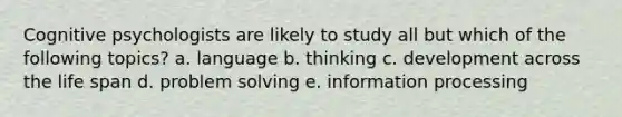 Cognitive psychologists are likely to study all but which of the following topics? a. ​language b. ​thinking c. ​development across the life span d. ​problem solving e. ​information processing