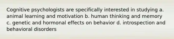 Cognitive psychologists are specifically interested in studying a. animal learning and motivation b. human thinking and memory c. genetic and hormonal effects on behavior d. introspection and behavioral disorders