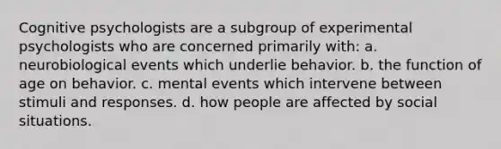 Cognitive psychologists are a subgroup of experimental psychologists who are concerned primarily with: a. neurobiological events which underlie behavior. b. the function of age on behavior. c. mental events which intervene between stimuli and responses. d. how people are affected by social situations.