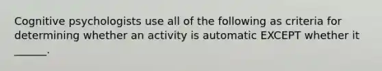 Cognitive psychologists use all of the following as criteria for determining whether an activity is automatic EXCEPT whether it ______.