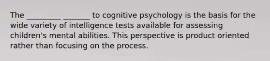 The _________ _______ to cognitive psychology is the basis for the wide variety of intelligence tests available for assessing children's mental abilities. This perspective is product oriented rather than focusing on the process.