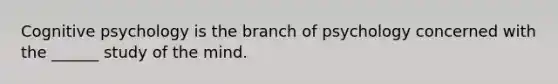 Cognitive psychology is the branch of psychology concerned with the ______ study of the mind.