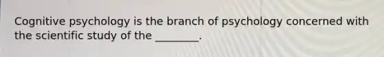 Cognitive psychology is the branch of psychology concerned with the scientific study of the ________.