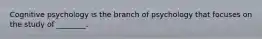 Cognitive psychology is the branch of psychology that focuses on the study of ________.