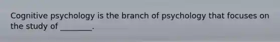Cognitive psychology is the branch of psychology that focuses on the study of ________.