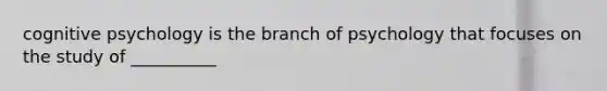 cognitive psychology is the branch of psychology that focuses on the study of __________