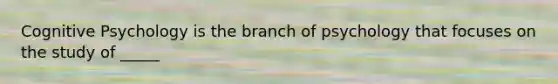 Cognitive Psychology is the branch of psychology that focuses on the study of _____