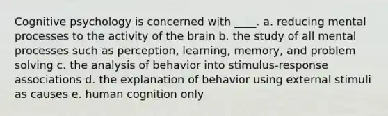 Cognitive psychology is concerned with ____. a. reducing mental processes to the activity of the brain b. the study of all mental processes such as perception, learning, memory, and problem solving c. the analysis of behavior into stimulus-response associations d. the explanation of behavior using external stimuli as causes e. human cognition only