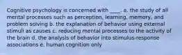 Cognitive psychology is concerned with ____.​ a. ​the study of all mental processes such as perception, learning, memory, and problem solving b. ​the explanation of behavior using external stimuli as causes c. reducing mental processes to the activity of the brain​ d. ​the analysis of behavior into stimulus-response associations e. ​human cognition only