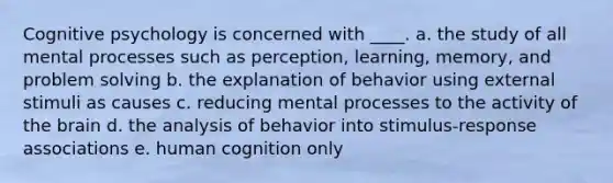 Cognitive psychology is concerned with ____.​ a. ​the study of all mental processes such as perception, learning, memory, and problem solving b. ​the explanation of behavior using external stimuli as causes c. reducing mental processes to the activity of the brain​ d. ​the analysis of behavior into stimulus-response associations e. ​human cognition only