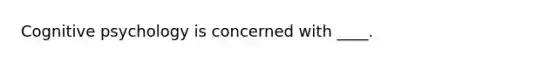 Cognitive psychology is concerned with ____.