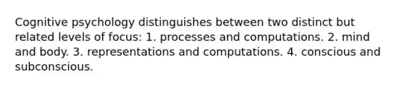 Cognitive psychology distinguishes between two distinct but related levels of focus: 1. processes and computations. 2. mind and body. 3. representations and computations. 4. conscious and subconscious.