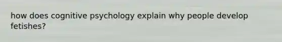 how does cognitive psychology explain why people develop fetishes?