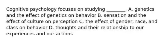 Cognitive psychology focuses on studying ________. A. genetics and the effect of genetics on behavior B. sensation and the effect of culture on perception C. the effect of gender, race, and class on behavior D. thoughts and their relationship to our experiences and our actions