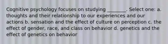 Cognitive psychology focuses on studying ________. Select one: a. thoughts and their relationship to our experiences and our actions b. sensation and the effect of culture on perception c. the effect of gender, race, and class on behavior d. genetics and the effect of genetics on behavior