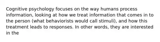 Cognitive psychology focuses on the way humans process information, looking at how we treat information that comes in to the person (what behaviorists would call stimuli), and how this treatment leads to responses. In other words, they are interested in the