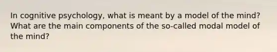 In cognitive psychology, what is meant by a model of the mind? What are the main components of the so-called modal model of the mind?