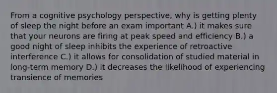 From a cognitive psychology perspective, why is getting plenty of sleep the night before an exam important A.) it makes sure that your neurons are firing at peak speed and efficiency B.) a good night of sleep inhibits the experience of retroactive interference C.) it allows for consolidation of studied material in long-term memory D.) it decreases the likelihood of experiencing transience of memories