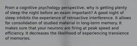 From a cognitive psychology perspective, why is getting plenty of sleep the night before an exam important? A good night of sleep inhibits the experience of retroactive interference. It allows for consolidation of studied material in long-term memory. It makes sure that your neurons are firing at peak speed and efficiency. It decreases the likelihood of experiencing transience of memories.