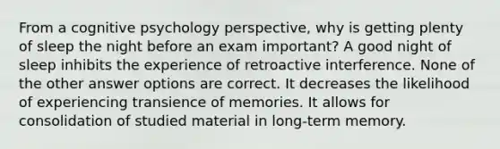 From a cognitive psychology perspective, why is getting plenty of sleep the night before an exam important? A good night of sleep inhibits the experience of retroactive interference. None of the other answer options are correct. It decreases the likelihood of experiencing transience of memories. It allows for consolidation of studied material in long-term memory.