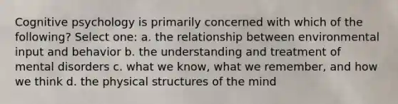 Cognitive psychology is primarily concerned with which of the following? Select one: a. the relationship between environmental input and behavior b. the understanding and treatment of mental disorders c. what we know, what we remember, and how we think d. the physical structures of the mind