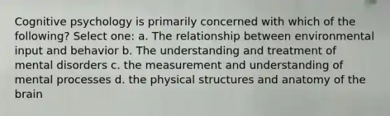 Cognitive psychology is primarily concerned with which of the following? Select one: a. The relationship between environmental input and behavior b. The understanding and treatment of mental disorders c. the measurement and understanding of mental processes d. the physical structures and anatomy of the brain