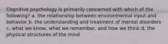 Cognitive psychology is primarily concerned with which of the following? a. the relationship between environmental input and behavior b. the understanding and treatment of mental disorders c. what we know, what we remember, and how we think d. the physical structures of the mind