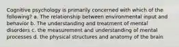 Cognitive psychology is primarily concerned with which of the following? a. The relationship between environmental input and behavior b. The understanding and treatment of mental disorders c. the measurement and understanding of mental processes d. the physical structures and anatomy of the brain