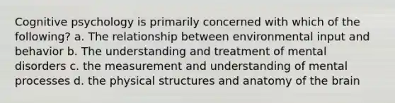 Cognitive psychology is primarily concerned with which of the following? a. The relationship between environmental input and behavior b. The understanding and treatment of mental disorders c. the measurement and understanding of mental processes d. the physical structures and anatomy of the brain