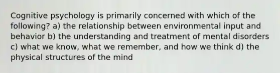 Cognitive psychology is primarily concerned with which of the following? a) the relationship between environmental input and behavior b) the understanding and treatment of mental disorders c) what we know, what we remember, and how we think d) the physical structures of the mind