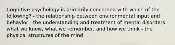 Cognitive psychology is primarily concerned with which of the following? - the relationship between environmental input and behavior - the understanding and treatment of mental disorders - what we know, what we remember, and how we think - the physical structures of the mind